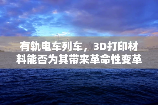 有轨电车列车，3D打印材料能否为其带来革命性变革？