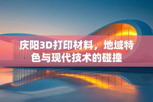 庆阳3D打印材料，地域特色与现代技术的碰撞
