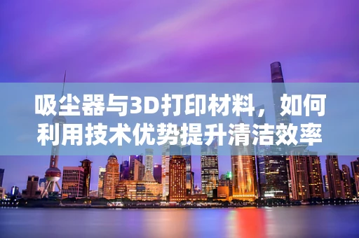 吸尘器与3D打印材料，如何利用技术优势提升清洁效率？