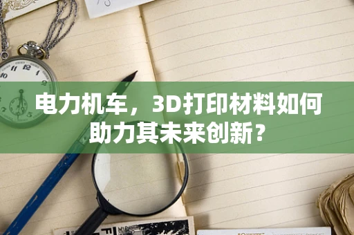 电力机车，3D打印材料如何助力其未来创新？