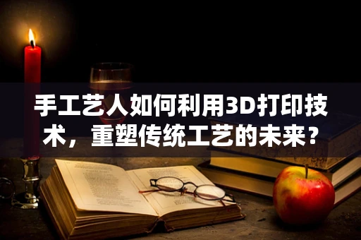 手工艺人如何利用3D打印技术，重塑传统工艺的未来？