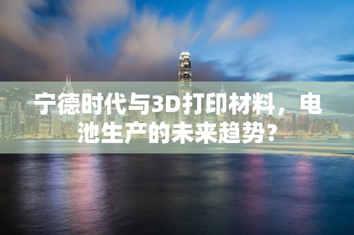 宁德时代与3D打印材料，电池生产的未来趋势？