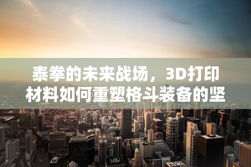 泰拳的未来战场，3D打印材料如何重塑格斗装备的坚韧与轻量化？