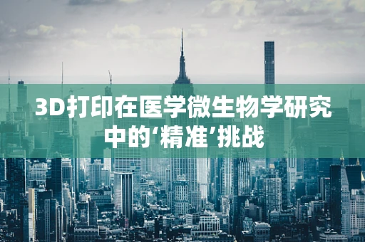 3D打印在医学微生物学研究中的‘精准’挑战