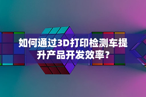 如何通过3D打印检测车提升产品开发效率？