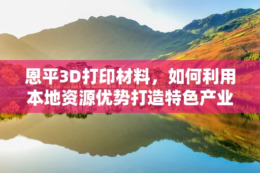 恩平3D打印材料，如何利用本地资源优势打造特色产业？