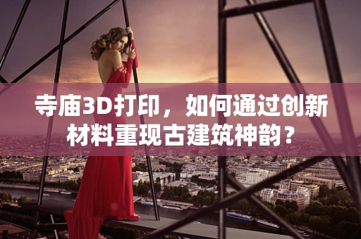 寺庙3D打印，如何通过创新材料重现古建筑神韵？
