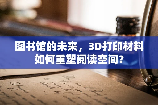 图书馆的未来，3D打印材料如何重塑阅读空间？