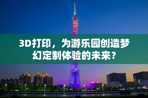 3D打印，为游乐园创造梦幻定制体验的未来？
