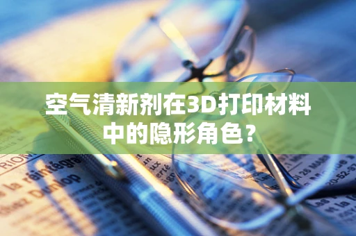 空气清新剂在3D打印材料中的隐形角色？
