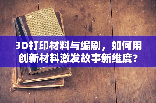 3D打印材料与编剧，如何用创新材料激发故事新维度？