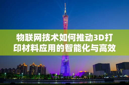 物联网技术如何推动3D打印材料应用的智能化与高效化？