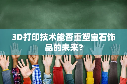 3D打印技术能否重塑宝石饰品的未来？