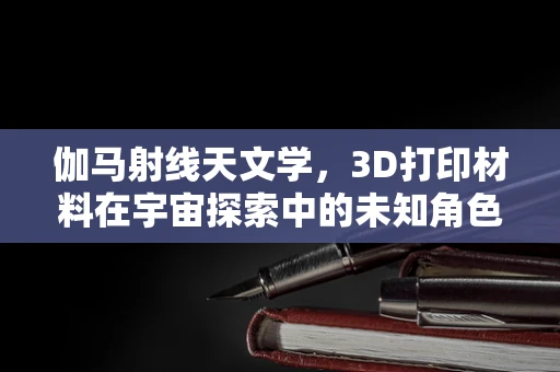 伽马射线天文学，3D打印材料在宇宙探索中的未知角色？