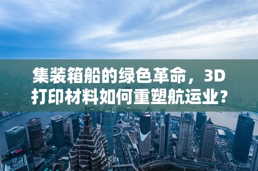 集装箱船的绿色革命，3D打印材料如何重塑航运业？