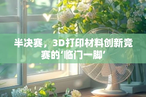 半决赛，3D打印材料创新竞赛的‘临门一脚’