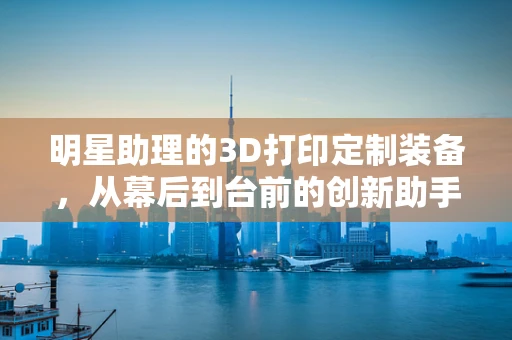 明星助理的3D打印定制装备，从幕后到台前的创新助手