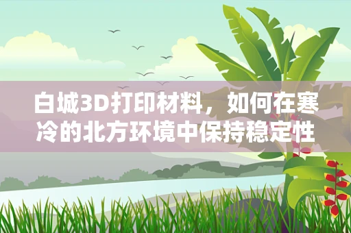 白城3D打印材料，如何在寒冷的北方环境中保持稳定性能？