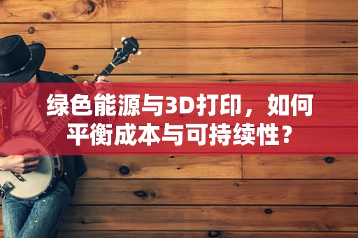 绿色能源与3D打印，如何平衡成本与可持续性？