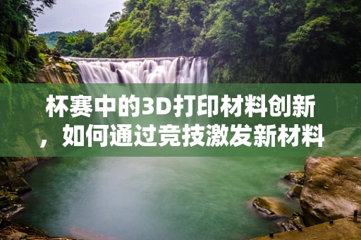 杯赛中的3D打印材料创新，如何通过竞技激发新材料研发的火花？