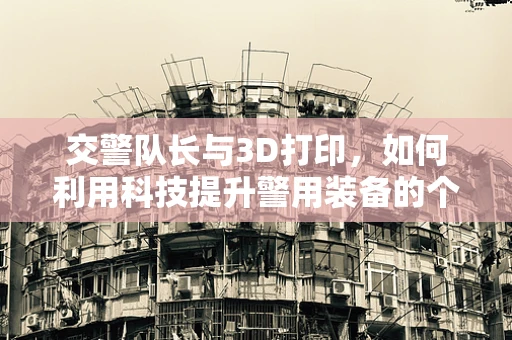 交警队长与3D打印，如何利用科技提升警用装备的个性化与耐用性？