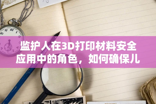 监护人在3D打印材料安全应用中的角色，如何确保儿童接触安全？