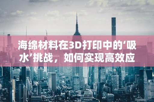 海绵材料在3D打印中的‘吸水’挑战，如何实现高效应用？
