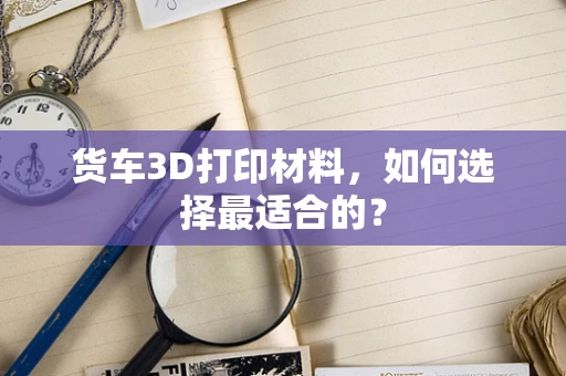 货车3D打印材料，如何选择最适合的？