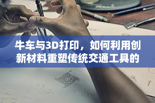 牛车与3D打印，如何利用创新材料重塑传统交通工具的未来？