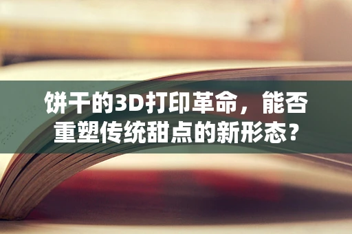 饼干的3D打印革命，能否重塑传统甜点的新形态？