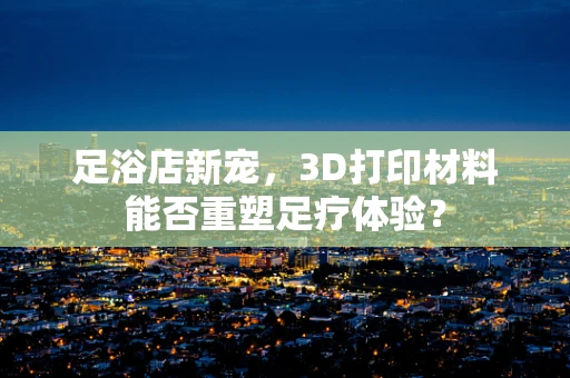 足浴店新宠，3D打印材料能否重塑足疗体验？