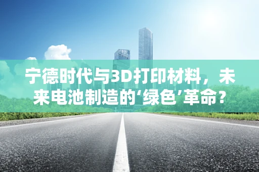 宁德时代与3D打印材料，未来电池制造的‘绿色’革命？