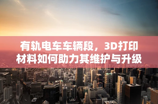 有轨电车车辆段，3D打印材料如何助力其维护与升级？