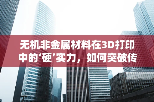 无机非金属材料在3D打印中的‘硬’实力，如何突破传统限制？