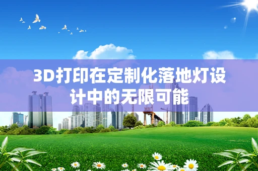 3D打印在定制化落地灯设计中的无限可能