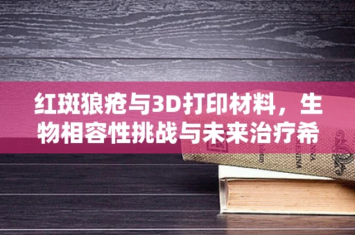 红斑狼疮与3D打印材料，生物相容性挑战与未来治疗希望