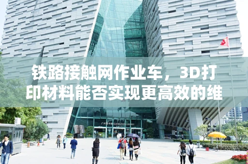 铁路接触网作业车，3D打印材料能否实现更高效的维护与升级？