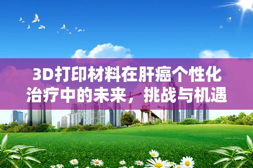 3D打印材料在肝癌个性化治疗中的未来，挑战与机遇？