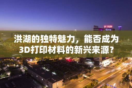 洪湖的独特魅力，能否成为3D打印材料的新兴来源？