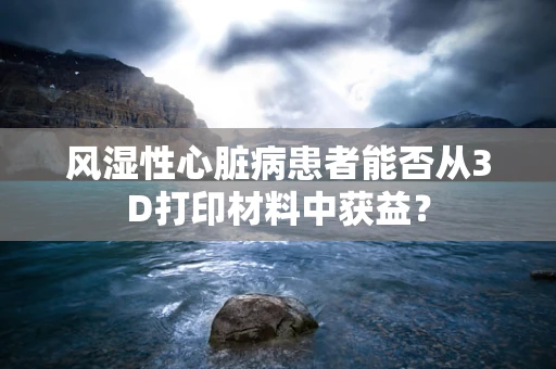 风湿性心脏病患者能否从3D打印材料中获益？