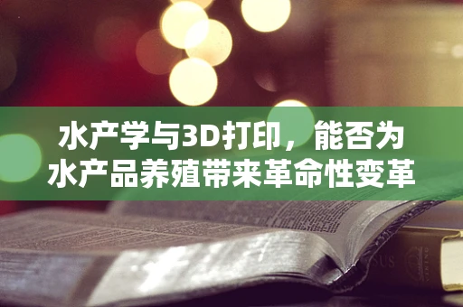 水产学与3D打印，能否为水产品养殖带来革命性变革？