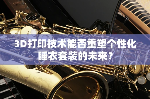 3D打印技术能否重塑个性化睡衣套装的未来？