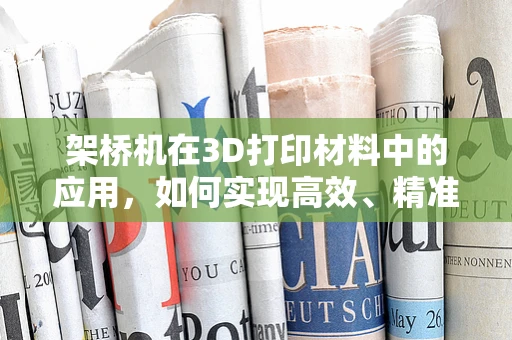 架桥机在3D打印材料中的应用，如何实现高效、精准的‘材料桥梁’构建？