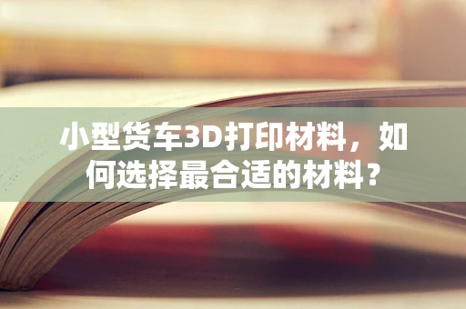 小型货车3D打印材料，如何选择最合适的材料？
