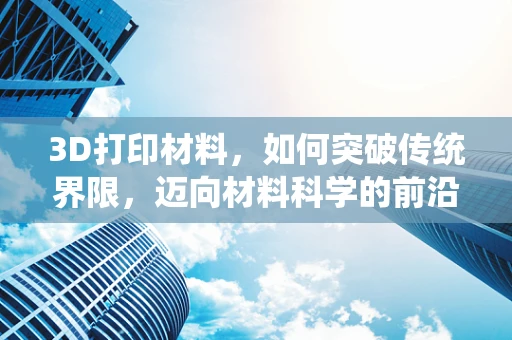 3D打印材料，如何突破传统界限，迈向材料科学的前沿？