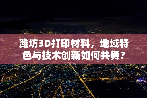 潍坊3D打印材料，地域特色与技术创新如何共舞？