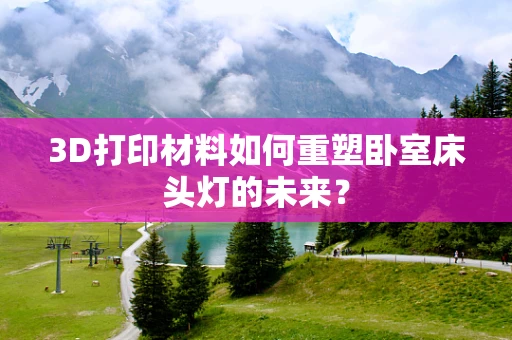 3D打印材料如何重塑卧室床头灯的未来？