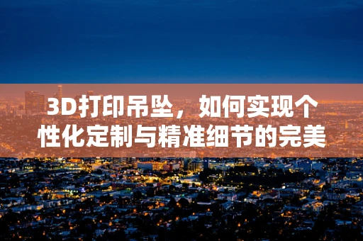 3D打印吊坠，如何实现个性化定制与精准细节的完美融合？