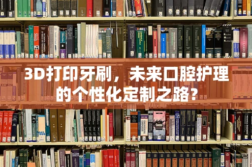 3D打印牙刷，未来口腔护理的个性化定制之路？