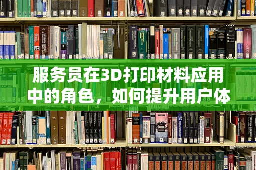 服务员在3D打印材料应用中的角色，如何提升用户体验？
